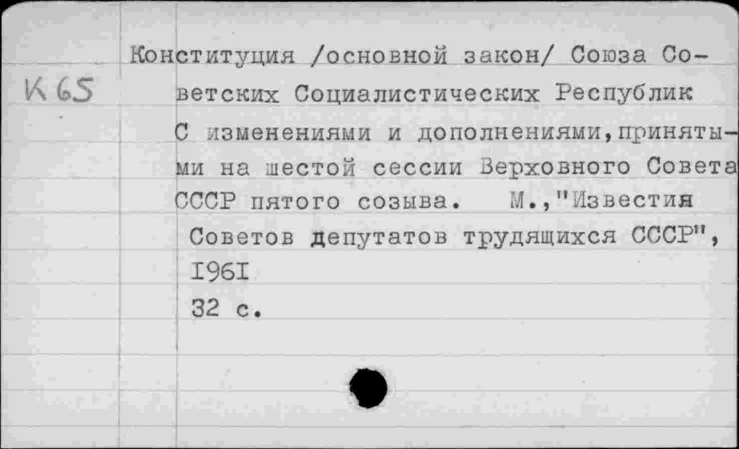 ﻿Конституция /основной закон/ Союза Со-
К 65 ветских Социалистических Республик
С изменениями и дополнениями,приняты ми на шестой сессии Верховного Совет СССР пятого созыва. М.,“Известия
Советов депутатов трудящихся СССР“, 1961 32 с.